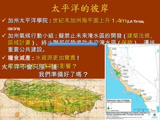 加州太平洋學院 : 世紀末加州海平面上升 1.4m   (LA Times, 09/3/9) 加州氣候行動小組 : 擬禁止未來淹水區的開發 ( 建築法規、區域計畫 ) 、終止聯邦保險資助未來淹水區 ( 保險 ) 、遷徙重要公共建設。 糧食減產 : 水資源更加寶貴 ! 極端氣候對供應鏈的影響 ? 太平洋不會只漲一邊 我們準備好了嗎 ? 