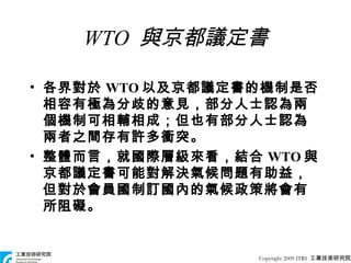 WTO  與京都議定書 各界對於 WTO 以及京都議定書的機制是否相容有極為分歧的意見，部分人士認為兩個機制可相輔相成；但也有部分人士認為兩者之間存有許多衝突。 整體而言，就國際層級來看，結合 WTO 與京都議定書可能對解決氣候問題有助益，但對於會員國制訂國內的氣候政策將會有所阻礙。 Copyright 2009 ITRI  工業技術研究院 