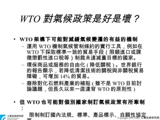 WTO 對氣候政策是好是壞？ WTO 架構下可能對減緩氣候變遷的有益的機制 運用 WTO 機制氣候管制條約的實行工具，例如在 WTO 下採取標準一致的貿易手段（限額進口或課徵懲罰性進口稅等）制裁未達減量目標的國家。 環保商品或服務的自由化 ( 降低關稅 ) 。世界銀行的報告顯示，若降低清潔技術的關稅與非關稅貿易障礙，可增加 14% 的貿易。 廢除對化石燃料產業的補貼 ( 雖不是 WTO 目前討論議題，但長久以來一直違背 WTO 的原則性 ) 但 WTO 也可能對個別國家制訂氣候政策有所牽制： 限制制訂國內法規、標準、產品標示、自願性協定等。 Copyright 2009 ITRI  工業技術研究院 