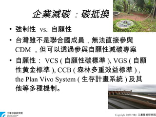 強制性  vs.  自願性 台灣雖不是聯合國成員，無法直接參與 CDM ，但可以透過參與自願性減碳專案 自願性： VCS ( 自願性碳標準 ), VGS ( 自願性黃金標準 ), CCB ( 森林多重效益標準 ) , the Plan Vivo System ( 生存計畫系統 ) 及其他等多種機制。 企業減碳  : 碳抵換 Copyright 2009 ITRI  工業技術研究院 