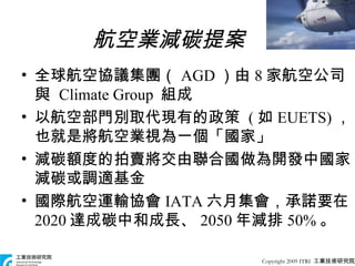 航空業減碳提案 全球航空協議集團（ AGD ）由 8 家航空公司與  Climate Group  組成 以航空部門別取代現有的政策  ( 如 EUETS) ，也就是將航空業視為一個「國家」 減碳額度的拍賣將交由聯合國做為開發中國家減碳或調適基金 國際航空運輸協會 IATA 六月集會，承諾要在 2020 達成碳中和成長、 2050 年減排 50% 。 Copyright 2009 ITRI  工業技術研究院 