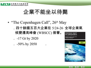 企業不能坐以待斃 “ The Copenhagen Call”, 26 th  May ．四十餘國五百大企業在 5/24-26  全球企業氣候變遷高峰會 (WBSCC) 簽署。 ． -17 Gt by 2020  ． -50% by 2050  ． 
