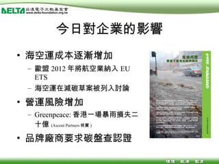 今日對企業的影響 海空運成本逐漸增加 歐盟 2012 年將航空業納入 EU ETS 海空運在減碳草案被列入討論 營運風險增加 Greenpeace: 香港一場暴雨損失二十億 (Ascent Partners 核實 ) 品牌廠商要求碳盤查認證 