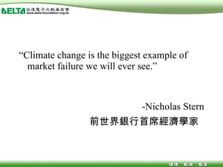 “ Climate change is the biggest example of market failure we will ever see.” -Nicholas Stern 前世界銀行首席經濟學家  