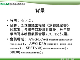 背景 時間： 6/1-12 。 目的：全球協議出接替《京都議定書》的草案，各國帶回凝具共識後，於年底帶回哥本哈根氣候會議 (COP15) 決議。 會談場域： AWG-LCA6( 聯合國氣候變化綱要公約長期合作行動工作小組會議 ) 、 AWG-KP8( 京都議定書附件一國家之進一步承諾工作小組會議 ) 、 SBSTA30( 氣候公約附屬科技建議小組會議 ) 、 SBI30( 氣候公約附屬支援機構會議 ) 。 