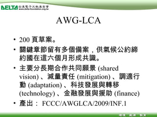 AWG-LCA 200 頁草案。 關鍵章節留有多個備案，供氣候公約締約國在這六個月形成共識。 主要分長期合作共同願景 (shared vision) 、減量責任 (mitigation) 、調適行動 (adaptation) 、科技發展與轉移 (technology) 、金融發展與援助 (finance) 產出： FCCC/AWGLCA/2009/INF.1 