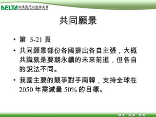 共同願景 第  5-21 頁 共同願景部份各國提出各自主張，大概共識就是要朝永續的未來前進，但各自的說法不同。 我國主要的競爭對手南韓，支持全球在 2050 年需減量 50% 的目標。 