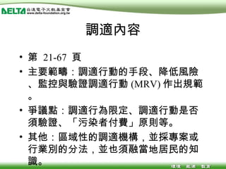 調適內容 第  21-67  頁 主要範疇：調適行動的手段、降低風險、監控與驗證調適行動 (MRV) 作出規範。 爭議點：調適行為限定、調適行動是否須驗證、「污染者付費」原則等。 其他：區域性的調適機構，並採專案或行業別的分法，並也須融當地居民的知識。 
