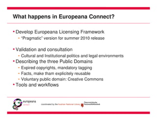 What happens in Europeana Connect?

• Develop Europeana Licensing Framework
  • “Pragmatic” version for summer 2010 release

• Validation and consultation
  • Cultural and Institutional politics and legal environments
• Describing the three Public Domains
  • Expired copyrights, mandatory tagging
  • Facts, make tham explicitely reusable
  • Voluntary public domain: Creative Commons
• Tools and workflows
 