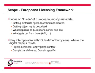Scope - Europeana Licensing Framework

• Focus on “Inside” of Europeana, mostly metadata
  •   Getting metadata rights described and cleared,
  •   Getting object rights described
  •   What happens on Europeana server and site
  •   What gets out from there (API, …)

• Stay interoperable with “Outside” of Europeana, where the
 digital objects reside
  • Rights clearance, Copyrighted content
  • Complex and diverse, Domain specific
 