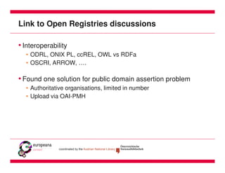 Link to Open Registries discussions

• Interoperability
  • ODRL, ONIX PL, ccREL, OWL vs RDFa
  • OSCRI, ARROW, ….

• Found one solution for public domain assertion problem
  • Authoritative organisations, limited in number
  • Upload via OAI-PMH
 