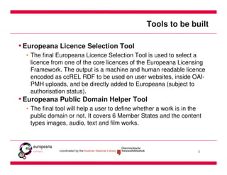 Tools to be built

• Europeana Licence Selection Tool
  • The final Europeana Licence Selection Tool is used to select a
    licence from one of the core licences of the Europeana Licensing
    Framework. The output is a machine and human readable licence
    encoded as ccREL RDF to be used on user websites, inside OAI-
    PMH uploads, and be directly added to Europeana (subject to
    authorisation status).
• Europeana Public Domain Helper Tool
  • The final tool will help a user to define whether a work is in the
    public domain or not. It covers 6 Member States and the content
    types images, audio, text and film works.



                                                                    8
 