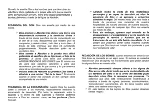 El modo de enseñar Dios a los hombres para que descubran su
voluntad y cómo realizarla en la propia vida es lo que se conoce             Abrahán recibe la visita de tres misteriosos
como la PEDAGOGÍA DIVINA. Tiene tres rasgos fundamentales y                   personajes y es capaz de descubrir en ellos la
los descubriremos a través de la figura de Abrahán:                           presencia de Dios y se apresura a acogerlos
                                                                              dándoles lo mejor. Del mismo modo Dios nos visita a
                                                                              través de personas que necesitan de nuestra
PEDAGOGÍA DEL DON: Dios nos enseña por medio de sus                           hospitalidad, de nuestra atención, de nuestra escucha,
dones.                                                                        de nuestro apoyo de cualquier tipo. Dios nos enseña
                                                                              por medio de ellas.
        Dios promete a Abrahán tres dones: una tierra, una                  Sara, sin embargo, aparece aquí envuelta en la
         descendencia numerosa y la bendición divina A                        desesperanza y el escepticismo y se ríe cuando los
         través de los dones que Dios nos da, comenzando por                  personajes le revelan a Abrahán que en el
         el don de la vida, descubrimos que nuestro Dios es                   transcurso de un año ella habría concebido. Es el
         compasivo y misericordioso, todo bien y sumo bien.. A                peligro que podemos correr todos nosotros cuando
         través de esta promesa, que Dios irá cumpliendo                      vemos que Dios tarda en cumplir sus promesas o que
         progresivamente, Abrahán descubre quién es el                        nos “complica la vida”.
         verdadero Dios.
        Dios somete a Abrahán a la prueba más difícil
         pidiéndole el sacrificio de su hijo Isaac, el hijo de la   PEDAGOGÍA DE LOS SIGNOS: cuando estamos en sintonía con
         promesa. A veces Dios tiene que enseñarnos                 Dios todo se convierte en un signo suyo. Si vivimos en estrecha
         ARREBATÁNDONOS LOS DONES que Él mismo nos                  relación con Dios el Espíritu nos irá iluminando para poder percibir
         dio para que sepamos valorarlos y para que                 los signos divinos en nuestra vida.
         recordemos que todo lo que somos y lo que tenemos
         viene de su providencia amorosa.                               Abrahán permaneció siempre abierto a los signos de
        Incluso antes de revelarle su promesa Dios llama a              Dios en su vida, de tal modo que en la contemplación de
         Abrahán a una misión: “Sal de tu tierra”. Finalmente            las estrellas del cielo o de la arena del desierto pudo
         cuando el Señor nos concede un don siempre viene                descubrir cómo Dios le renovaba sus promesas. Ya
         acompañado de una misión.                                       sabemos que Dios está continuamente mostrándose a
                                                                         nosotros a través de signos: personas, acontecimientos,
                                                                         “coincidencias”, sacramentos, etc. Es tarea nuestra estar
PEDAGOGÍA DE LA ENCARNACIÓN: nuestro Dios ha querido                     alerta para rastrear estos signos.
darse a conocer a los hombres, especialmente mediante la                En este rastreo de los signos de Dios pueden observar
encarnación de Jesucristo. Por tanto, la separación entre lo             ciertas “reglas”:
sagrado y lo divino ha sido superada y nosotros podemos
encontrar a Dios en nuestras cosas, en los pucheros (Santa
Teresa).
 