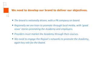 We need to develop our brand to deliver our objectives. The brand is nationally driven, with a PR company on board. Regionally we are keen to promote through local media, with ‘good news’ stories promoting the Academy and employers.  Providers must market the Academy through their courses.  We need to engage the Region’s networks to promote the Academy, again key role for the Board. 