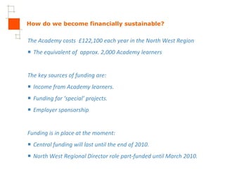 How do we become financially sustainable? The Academy costs  £122,100 each year in the North West Region The equivalent of  approx. 2,000 Academy learners The key sources of funding are: Income from Academy learners. Funding for ‘special’ projects. Employer sponsorship Funding is in place at the moment: Central funding will last until the end of 2010. North West Regional Director role part-funded until March 2010. 