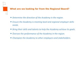 What are we looking for from the Regional Board? Determine the direction of the Academy in the region. Ensure the Academy is meeting local and regional employer skills needs. Bring their skills and talents to help the Academy achieve its goals. Oversee the performance of the Academy in the region. Champion the Academy to other employers and stakeholders. 