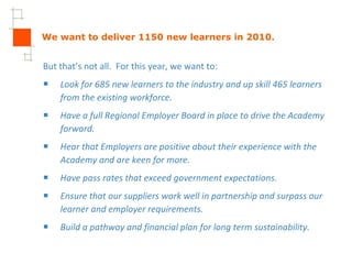 We want to deliver 1150 new learners in 2010. But that’s not all.  For this year, we want to: Look for 685 new learners to the industry and up skill 465 learners from the existing workforce. Have a full Regional Employer Board in place to drive the Academy forward. Hear that Employers are positive about their experience with the Academy and are keen for more. Have pass rates that exceed government expectations. Ensure that our suppliers work well in partnership and surpass our learner and employer requirements.  Build a pathway and financial plan for long term sustainability. 