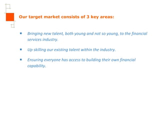 Our target market consists of 3 key areas: Bringing new talent, both young and not so young, to the financial services industry. Up skilling our existing talent within the industry. Ensuring everyone has access to building their own financial capability. 