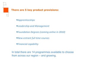 There are 5 key product provisions: Apprenticeships Leadership and Management Foundation Degrees (coming online in 2010) New entrant full time courses Financial capability In total there are 14 programmes available to choose from across our region – and growing. 