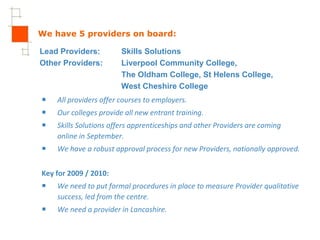 We have 5 providers on board: All providers offer courses to employers. Our colleges provide all new entrant training. Skills Solutions offers apprenticeships and other Providers are coming  online in September.  We have a robust approval process for new Providers, nationally approved. Key for 2009 / 2010: We need to put formal procedures in place to measure Provider qualitative success, led from the centre. We need a provider in Lancashire. Lead Providers: Skills Solutions Other Providers:  Liverpool Community College, The Oldham College, St Helens College, West Cheshire College 