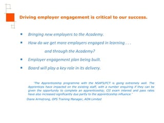 Driving employer engagement is critical to our success. Bringing new employers to the Academy.  How do we get more employers engaged in learning . . . and through the Academy? Employer engagement plan being built. Board will play a key role in its delivery. ‘ The Apprenticeship programme with the NSAFS/FCT is going extremely well. The Apprentices have impacted on the existing staff, with a number enquiring if they can be given the opportunity to complete an apprenticeship; CII exam interest and pass rates have also increased significantly due partly to the apprenticeship influence.’  Diane Armstrong, OPS Training Manager, AON Limited 