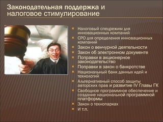 Законодательная поддержка  и  налоговое стимулирование Налоговый спецрежим для инновационных компаний СРО для определения инновационных компаний Закон о венчурной деятельности Закон об электронном документе Поправки в акционерное законодательство Поправки в закон о банкротстве Национальный банк данных идей и технологий Альтернативный способ защиты авторских прав  и развитие  IV  Главы ГК Свободное программное обеспечение и создание национальн ой   программной платформы Закон о технопарках И  т.п . 
