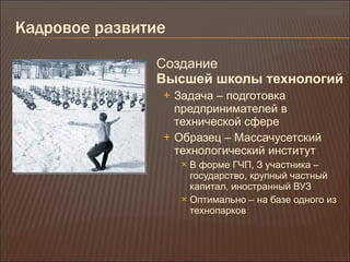 Кадровое развитие Создание  Высшей школы технологий Задача – подготовка предпринимателей в технической сфере Образец – Массачусетский технологический институт В форме ГЧП, З участника – государство, крупный частный капитал, иностранный ВУЗ Оптимально – на базе одного из технопарков 