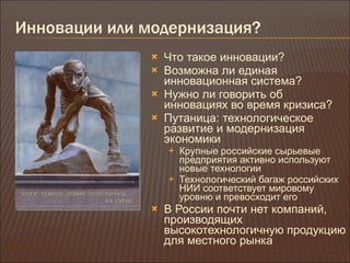 Инновации или модернизация ? Что такое инновации ? Возможна ли единая инновационная система ? Нужно ли говорить об инновациях во время кризиса ? Путаница :  технологическое развитие и модернизация экономики Крупные российские сырьевые предприятия активно используют новые технологии Технологический багаж российских НИИ соответствует мировому уровню и превосходит его В России почти нет компаний, производящих высокотехнологичную продукцию для местного рынка 