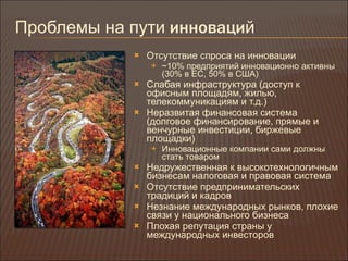 Проблемы на пути  инноваци й Отсутствие спроса на инновации ~10%  предприятий инновационно активны (30% в ЕС, 50% в США) Слабая инфраструктура (доступ к офисным площадям, жилью, телекоммуникациям и т.д.) Неразвитая финансовая система (долговое финансирование, прямые и венчурные инвестиции, биржевые площадки) Инновационные компании сами должны стать товаром Недружественная к высокотехнологичным бизнесам налоговая и правовая система Отсутствие предпринимательских традиций и кадров Незнание международных рынков, плохие связи у национального бизнеса Плохая репутация страны у международных инвесторов 