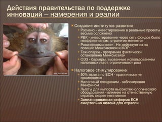 Действия правительства по поддержке инноваций  – намерения и реалии Создание институтов развития Роснано - инвестирование в реальные проекты весьма осложнено РВК - инвестирование через сеть фондов было неэффективным, стратегия меняется Росинфокоминвест - Не действует из-за позиции Минкомсвязи и МЭР Технопарки - программа фактически остановлена Минкомсвязи ОЭЗ - барьеры, вызванные использованием налоговых льгот, ограничивают рост Налоговое стимулирование 50% льгота по ЕСН - практически не применяется Налоговый спецрежим - заблокирован Минфином Льготы для импорта высокотехнологического оборудования - влияние на отечественную отрасль скорее негативное Запланированная реформа ЕСН смертельно опасна для отрасли 