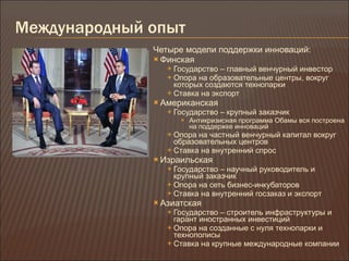 Международный опыт Четыре модели поддержки инноваций : Финская Государство – главный венчурный инвестор Опора на образовательные центры, вокруг которых создаются технопарки Ставка на экспорт Американская Государство – крупный заказчик Антикризисная программа Обамы вся построена на поддержке инноваций Опора на частный венчурный капитал вокруг образовательных центров Ставка на внутренний спрос Израильская Государство – научный руководитель и крупный заказчик Опора на сеть бизнес-инкубаторов Ставка на внутренний госзаказ и экспорт Азиатская Государство – строитель инфраструктуры и гарант иностранных инвестиций Опора на созданные с нуля технопарки и технополисы Ставка на крупные международные компании 
