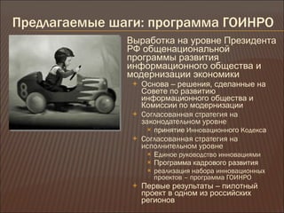 Предлагаемые шаги :  программа ГОИНРО Выработка на уровне Президента РФ общенациональной программы развития информационного общества и модернизации экономики Основа – решения, сделанные на Совете по развитию информационного общества и Комиссии по модернизации Согласованная стратегия на законодательном уровне  принятие  Инновационн ого  Кодекс а Согласованная стратегия на исполнительном уровне  Е диное руководство инновациями Программа кадрового развития реализация набора инновационных проектов – программа ГОИНРО Первые результаты – пилотный проект в одном из российских регионов 