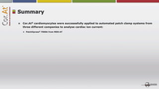 Summary

 Cor.At® cardiomyocytes were successsfully applied to automated patch clamp systems from
 three different companies to analyse cardiac ion current:
   PatchXpress® 7000A from MDS-AT
 