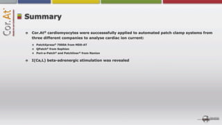 Summary

 Cor.At® cardiomyocytes were successsfully applied to automated patch clamp systems from
 three different companies to analyse cardiac ion current:
   PatchXpress® 7000A from MDS-AT
   QPatch® from Sophion
   Port-a-Patch® and Patchliner® from Nanion

 I(Ca,L) beta-adrenergic stimulation was revealed
 