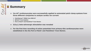Summary

 Cor.At® cardiomyocytes were successsfully applied to automated patch clamp systems from
 three different companies to analyse cardiac ion current:
   PatchXpress® 7000A from MDS-AT
   QPatch® from Sophion
   Port-a-Patch® and Patchliner® from Nanion

 I(Ca,L) beta-adrenergic stimulation was revealed

 For the first time recording of action potentials from primary-like cardiomyocytes were
 established in the the Port-a-Patch® and Patchliner® from Nanion.
 