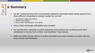 Summary

 Cor.At® cardiomyocytes were successsfully applied to automated patch clamp systems from
 three different companies to analyse cardiac ion current:
   PatchXpress® 7000A from MDS-AT
   QPatch® from Sophion
   Port-a-Patch® and Patchliner® from Nanion

 I(Ca,L) beta-adrenergic stimulation was revealed

 For the first time recording of action potentials from primary-like cardiomyocytes were
 established in the the Port-a-Patch® and Patchliner® from Nanion.

 hERG and I(Na) blocker effects on action potentials have been revealed recorded with the
 Port-a-Patch and Patchliner.
 