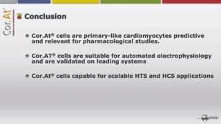 Conclusion

       ®
 Cor.At cells are primary-like cardiomyocytes predictive
 and relevant for pharmacological studies.

       ®
 Cor.AT cells are suitable for automated electrophysiology
 and are validated on leading systems

       ®
 Cor.At cells capable for scalable HTS and HCS applications
 