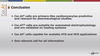Conclusion

       ®
 Cor.At cells are primary-like cardiomyocytes predictive
 and relevant for pharmacological studies.

       ®
 Cor.AT cells are suitable for automated electrophysiology
 and are validated on leading systems

       ®
 Cor.At cells capable for scalable HTS and HCS applications

 One relevant cell for all information
 