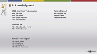 Acknowledgment

MDS Analytical Technologies:   Aurora Biomed:
 Dr. Xin Jiang                  Dr. Sikander Gill
 Dr. Jan Dolzer                 Sophia Liang
 Dr. James Costantin            Saranna Brugger
 Dr. David Yamane



Sophion SA
 Dr. Rikke Schrøder-Perrier
 Dr. Morten Sunesen




Nanion Technologies:
 Dr. Sonja Stölzle
 Dr. Niels Fertig
 Dr. Cecilia Farre
 Dr. Claudia Haarmann
 