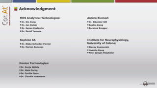 Acknowledgment

MDS Analytical Technologies:   Aurora Biomed:
 Dr. Xin Jiang                  Dr. Sikander Gill
 Dr. Jan Dolzer                 Sophia Liang
 Dr. James Costantin            Saranna Brugger
 Dr. David Yamane



Sophion SA                     Institute for Neurophysiology,
 Dr. Rikke Schrøder-Perrier    University of Colone:
 Dr. Morten Sunesen             Alexey Kuzmenkin
                                Huamin Liang
                                Prof. Jürgen Hescheler




Nanion Technologies:
 Dr. Sonja Stölzle
 Dr. Niels Fertig
 Dr. Cecilia Farre
 Dr. Claudia Haarmann
 