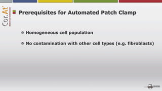 Prerequisites for Automated Patch Clamp


  Homogeneous cell population

  No contamination with other cell types (e.g. fibroblasts)
 