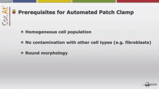 Prerequisites for Automated Patch Clamp


  Homogeneous cell population

  No contamination with other cell types (e.g. fibroblasts)

  Round morphology
 