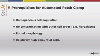 Prerequisites for Automated Patch Clamp


  Homogeneous cell population

  No contamination with other cell types (e.g. fibroblasts)

  Round morphology

  Relatively high amount of cells.
 