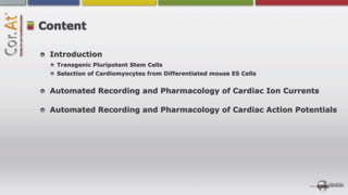 Content

 Introduction
  Transgenic Pluripotent Stem Cells
  Selection of Cardiomyocytes from Differentiated mouse ES Cells


 Automated Recording and Pharmacology of Cardiac Ion Currents

 Automated Recording and Pharmacology of Cardiac Action Potentials
 