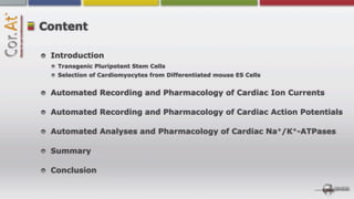 Content

 Introduction
  Transgenic Pluripotent Stem Cells
  Selection of Cardiomyocytes from Differentiated mouse ES Cells


 Automated Recording and Pharmacology of Cardiac Ion Currents

 Automated Recording and Pharmacology of Cardiac Action Potentials

 Automated Analyses and Pharmacology of Cardiac Na+/K+-ATPases

 Summary

 Conclusion
 