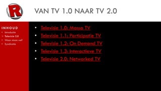 VAN TV 1.0 NAAR TV 2.0
INHOUD               •   Televisie 1.0: Massa TV
•   Introductie
>   Televisie 2.0    •   Televisie 1.1: Participatie TV
•   Waar staan we?
•   Syndicatie       •   Televisie 1.2: On Demand TV
                     •   Televisie 1.3: Interactieve TV
                     •   Televisie 2.0: Networked TV
 