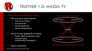 TELEVISIE 1.0: MASSA TV
  1965*-heden: traditioneel model                   One-to-many (bereik)
  • One-to-many: groot bereik                   adverteerder 1            adverteerder 2
           –    Free-to-air content
           –    Ad-supported
           –    Zender-gedreven
           –    Massa/doelgroepen
                                                                 zender
  •     Many-to-one: gedeelde ervaring
           – Samen kijken (huiskamer, cafe)
           – Achteraf delen                      ontvanger 1               ontvanger 2
             (watercooler, schoolplein)

  •     Geen retourpad                        Many-to-one (gedeelde ervaring)
* Oprichting Stichting Ether Reclame (STER)
 