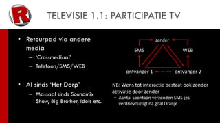 TELEVISIE 1.1: PARTICIPATIE TV

• Retourpad via andere                                   zender
  media                                       SMS                    WEB
   – ‘Crossmediaal’
   – Telefoon/SMS/WEB
                                           ontvanger 1            ontvanger 2

• Al sinds ‘Het Dorp’                NB: Wens tot interactie bestaat ook zonder
   – Massaal sinds Soundmix          activatie door zender
                                     • Aantal spontaan verzonden SMS-jes
     Show, Big Brother, Idols etc.     verdrievoudigt na goal Oranje
 
