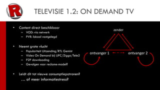 TELEVISIE 1.2: ON DEMAND TV
•   Content direct beschikbaar
                                                             zender
     – VOD: via netwerk
     – PVR: lokaal vastgelegd

•   Neemt grote vlucht
     –   Populariteit Uitzending/RTL Gemist
                                               ontvanger 1            ontvanger 2
     –   Video On Demand bij UPC/Ziggo/Tele2
     –   P2P downloading
     –   Gevolgen voor reclame-model?

•   Leidt dit tot nieuwe consumptiepatronen?
     … of meer informatiestress?
 