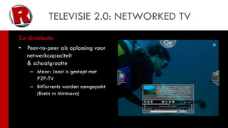 TELEVISIE 2.0: NETWORKED TV
Co-distributie
•   Peer-to-peer als oplossing voor
    netwerkcapaciteit
    & schaalgrootte
     – Maar: Joost is gestopt met
       P2P-TV
     – BitTorrents worden aangepakt
       (Brein vs Mininova)
 